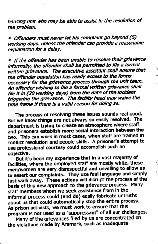 housing unit who may be able to assist in the resolution of the problem. * Offenders must never let his complaint go beyond (5) working days, unless the offender can provide a reasonable explanation for a delay. * If the offender has been unable to resolve their grievance Informally, the offender shall be permitted to file a formal written grievance. The executive assistant shall ensure that the offender population has ready access to the forms necessary for the grievance process through the unit team. An offender wishing to file a formal written grievance shall file it in (20 working days) from the date of the incident the grievance. The facility head may waive the time frame if there Is a valid reason for doing so. The process of resolving these issues sounds real good. But we know things are not always so easily resolved. The department is trying to create an atmosphere where staff and prisoners establish more social interaction between the two. This can work in most cases, when staff are trained in conflict resolution and people skills. A prisoner’s attempt to use professional courtesy could accomplish such an objective. But it’s been my experience that in a vast majority of facllities, where the employed staff are mostly white, these men/women are very disrespectful and unwilling to allow us to assert our complaints. They use foul language and simply just walk away. These actions will disrupt the process of the basis of this new approach to the grievance process. Many staff members whom we seek assistance from in the informal process could (and do) easlly fabricate untruths about us that could automatically stop the entire process. As prison activists, we must work to ensure that this program is not used as a "suppressant" of all our challenges. Many of the grievances filed by us are concentrated on the violations made by Aramark, such as inadequate
